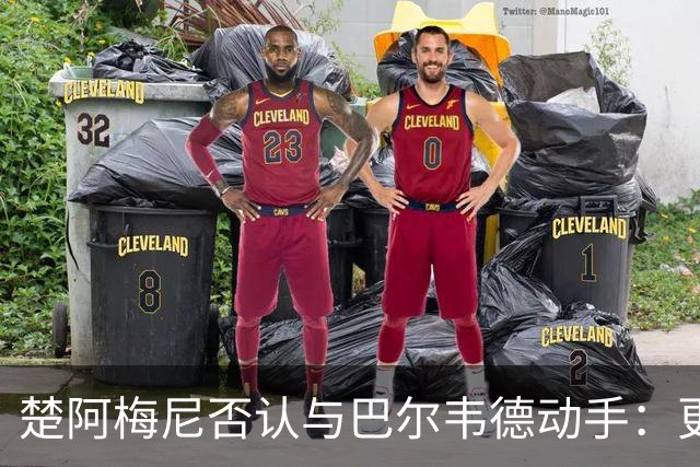 楚阿梅尼否认与巴尔韦德动手：更衣室小摩擦被放大成闹剧